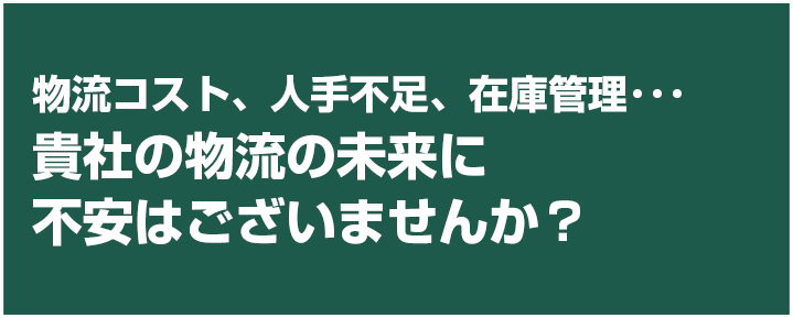 物流コスト、人手不足、在庫管理･･･御社の物流の未来に不安はございませんか？